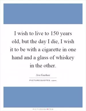 I wish to live to 150 years old, but the day I die, I wish it to be with a cigarette in one hand and a glass of whiskey in the other Picture Quote #1