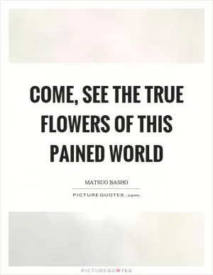 Come, see the true flowers of this pained world Picture Quote #1