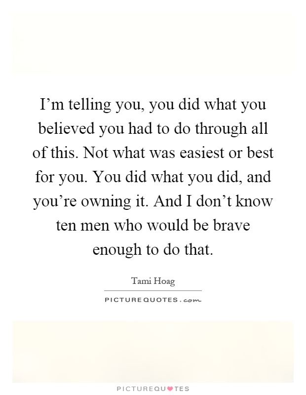 I'm telling you, you did what you believed you had to do through all of this. Not what was easiest or best for you. You did what you did, and you're owning it. And I don't know ten men who would be brave enough to do that Picture Quote #1