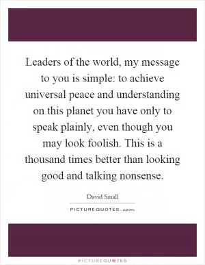 Leaders of the world, my message to you is simple: to achieve universal peace and understanding on this planet you have only to speak plainly, even though you may look foolish. This is a thousand times better than looking good and talking nonsense Picture Quote #1