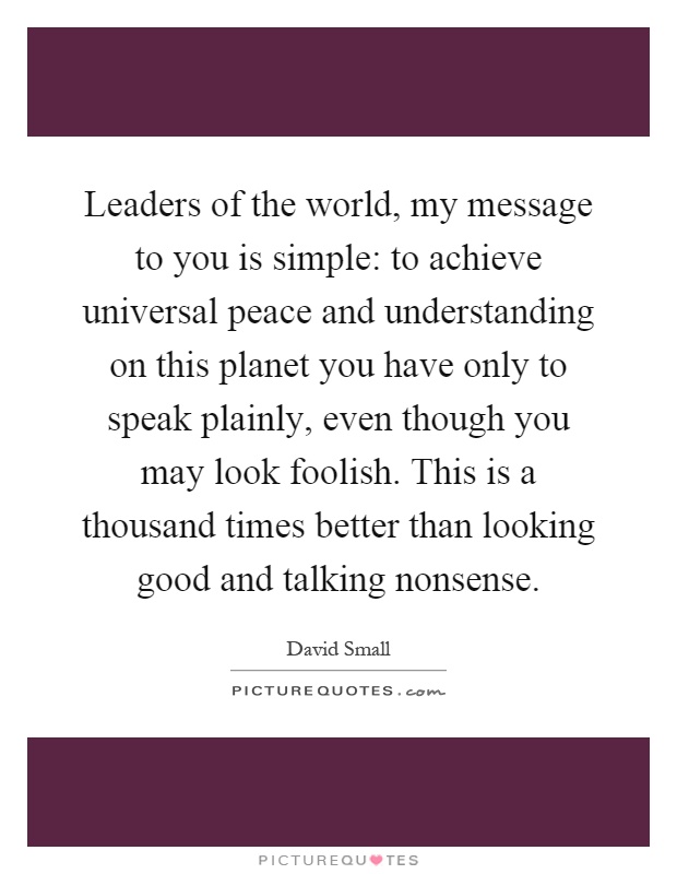 Leaders of the world, my message to you is simple: to achieve universal peace and understanding on this planet you have only to speak plainly, even though you may look foolish. This is a thousand times better than looking good and talking nonsense Picture Quote #1