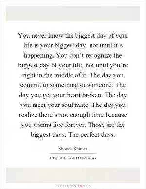 You never know the biggest day of your life is your biggest day, not until it’s happening. You don’t recognize the biggest day of your life, not until you’re right in the middle of it. The day you commit to something or someone. The day you get your heart broken. The day you meet your soul mate. The day you realize there’s not enough time because you wanna live forever. Those are the biggest days. The perfect days Picture Quote #1
