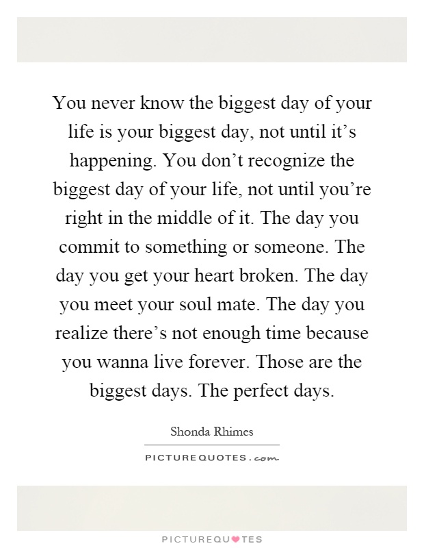 You never know the biggest day of your life is your biggest day, not until it's happening. You don't recognize the biggest day of your life, not until you're right in the middle of it. The day you commit to something or someone. The day you get your heart broken. The day you meet your soul mate. The day you realize there's not enough time because you wanna live forever. Those are the biggest days. The perfect days Picture Quote #1