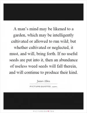 A man’s mind may be likened to a garden, which may be intelligently cultivated or allowed to run wild; but whether cultivated or neglected, it must, and will, bring forth. If no useful seeds are put into it, then an abundance of useless weed seeds will fall therein, and will continue to produce their kind Picture Quote #1