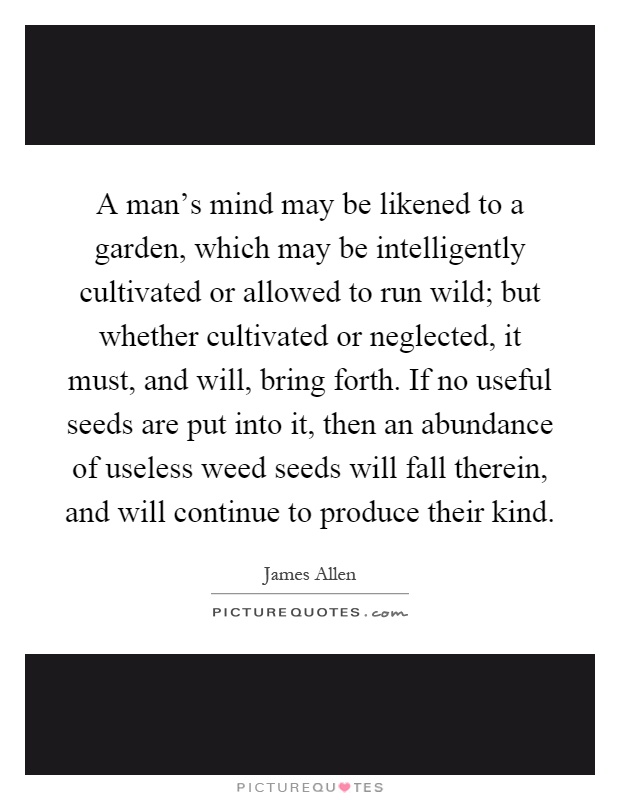 A man's mind may be likened to a garden, which may be intelligently cultivated or allowed to run wild; but whether cultivated or neglected, it must, and will, bring forth. If no useful seeds are put into it, then an abundance of useless weed seeds will fall therein, and will continue to produce their kind Picture Quote #1
