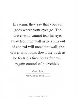 In racing, they say that your car goes where your eyes go. The driver who cannot tear his eyes away from the wall as he spins out of control will meet that wall; the driver who looks down the track as he feels his tires break free will regain control of his vehicle Picture Quote #1