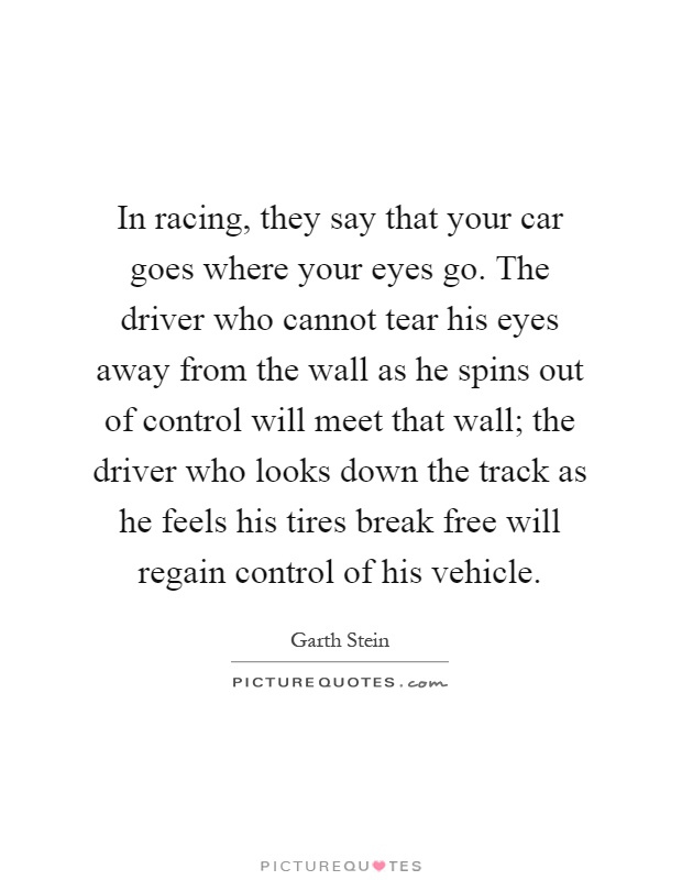 In racing, they say that your car goes where your eyes go. The driver who cannot tear his eyes away from the wall as he spins out of control will meet that wall; the driver who looks down the track as he feels his tires break free will regain control of his vehicle Picture Quote #1