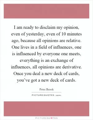 I am ready to disclaim my opinion, even of yesterday, even of 10 minutes ago, because all opinions are relative. One lives in a field of influences, one is influenced by everyone one meets, everything is an exchange of influences, all opinions are derivative. Once you deal a new deck of cards, you’ve got a new deck of cards Picture Quote #1
