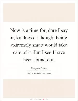 Now is a time for, dare I say it, kindness. I thought being extremely smart would take care of it. But I see I have been found out Picture Quote #1