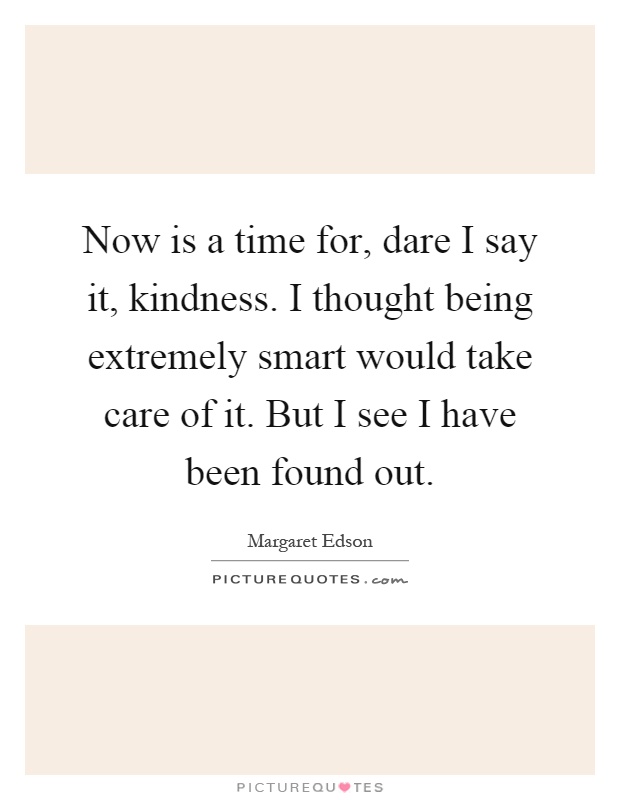 Now is a time for, dare I say it, kindness. I thought being extremely smart would take care of it. But I see I have been found out Picture Quote #1