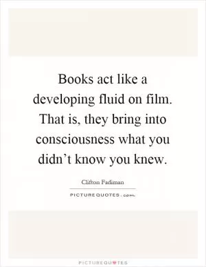 Books act like a developing fluid on film. That is, they bring into consciousness what you didn’t know you knew Picture Quote #1