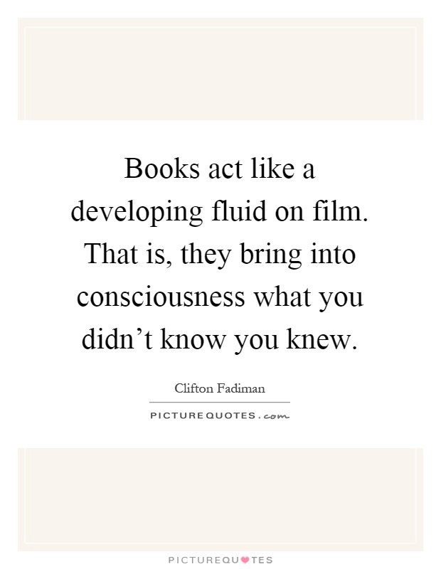 Books act like a developing fluid on film. That is, they bring into consciousness what you didn't know you knew Picture Quote #1