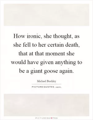 How ironic, she thought, as she fell to her certain death, that at that moment she would have given anything to be a giant goose again Picture Quote #1