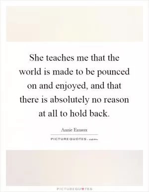 She teaches me that the world is made to be pounced on and enjoyed, and that there is absolutely no reason at all to hold back Picture Quote #1