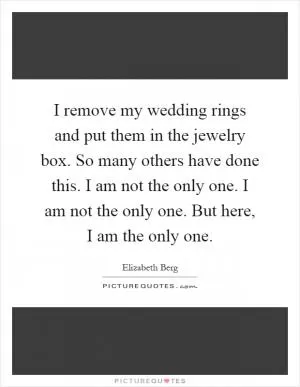 I remove my wedding rings and put them in the jewelry box. So many others have done this. I am not the only one. I am not the only one. But here, I am the only one Picture Quote #1