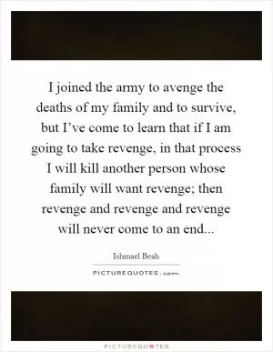 I joined the army to avenge the deaths of my family and to survive, but I’ve come to learn that if I am going to take revenge, in that process I will kill another person whose family will want revenge; then revenge and revenge and revenge will never come to an end Picture Quote #1