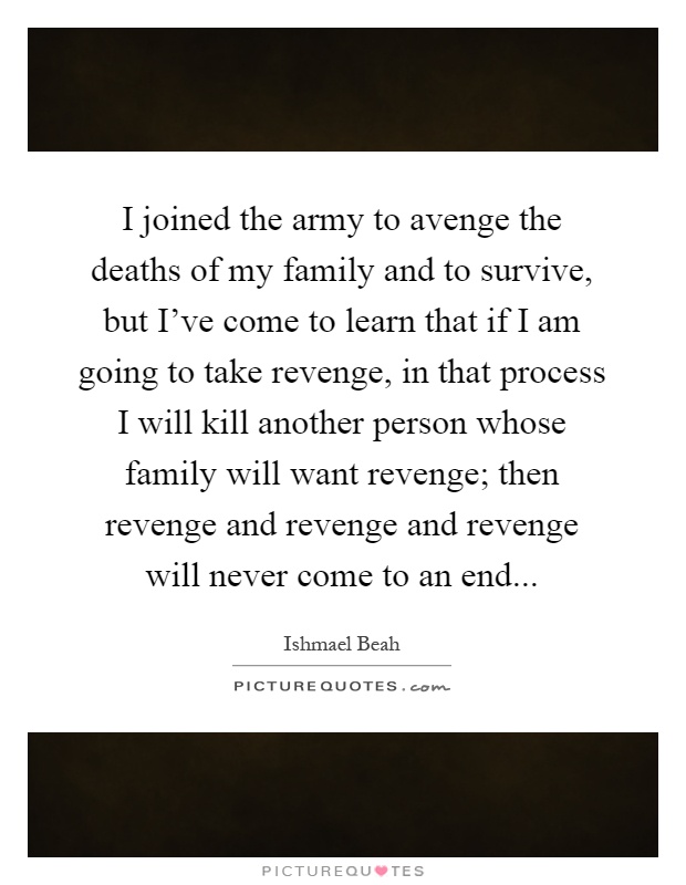 I joined the army to avenge the deaths of my family and to survive, but I've come to learn that if I am going to take revenge, in that process I will kill another person whose family will want revenge; then revenge and revenge and revenge will never come to an end Picture Quote #1