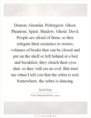 Demon. Gremlin. Poltergeist. Ghost. Phantom. Spirit. Shadow. Ghoul. Devil. People are afraid of them, so they relegate their existence to stories, volumes of books that can be closed and put on the shelf or left behind at a bed and breakfast; they clench their eyes shut, so they will see no evil. But trust me when I tell you that the zebra is real. Somewhere, the zebra is dancing Picture Quote #1