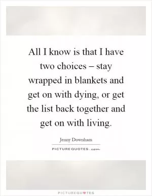 All I know is that I have two choices – stay wrapped in blankets and get on with dying, or get the list back together and get on with living Picture Quote #1