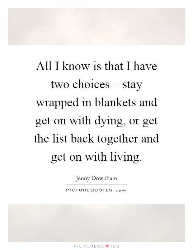 All I know is that I have two choices – stay wrapped in blankets and get on with dying, or get the list back together and get on with living Picture Quote #1
