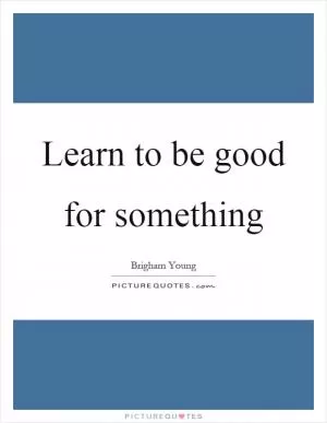 Learn to be good for something Picture Quote #1