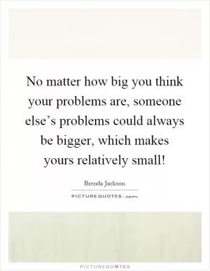 No matter how big you think your problems are, someone else’s problems could always be bigger, which makes yours relatively small! Picture Quote #1
