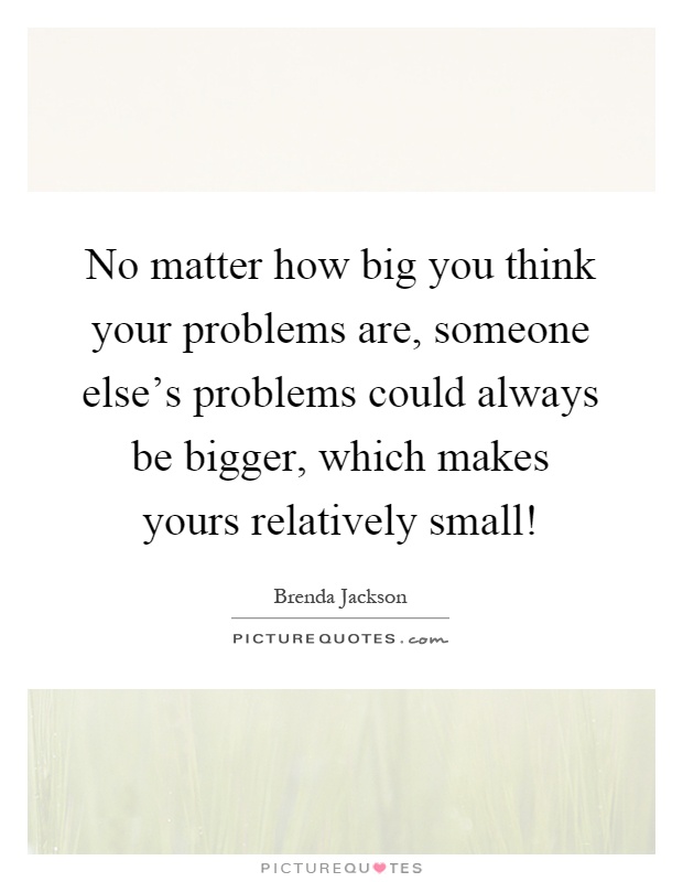 No matter how big you think your problems are, someone else's problems could always be bigger, which makes yours relatively small! Picture Quote #1