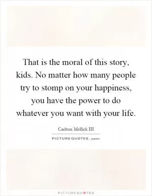 That is the moral of this story, kids. No matter how many people try to stomp on your happiness, you have the power to do whatever you want with your life Picture Quote #1