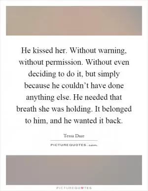 He kissed her. Without warning, without permission. Without even deciding to do it, but simply because he couldn’t have done anything else. He needed that breath she was holding. It belonged to him, and he wanted it back Picture Quote #1