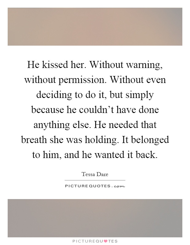 He kissed her. Without warning, without permission. Without even deciding to do it, but simply because he couldn't have done anything else. He needed that breath she was holding. It belonged to him, and he wanted it back Picture Quote #1
