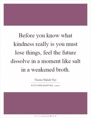 Before you know what kindness really is you must lose things, feel the future dissolve in a moment like salt in a weakened broth Picture Quote #1