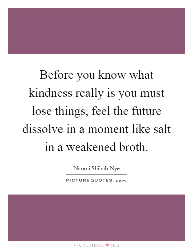 Before you know what kindness really is you must lose things, feel the future dissolve in a moment like salt in a weakened broth Picture Quote #1