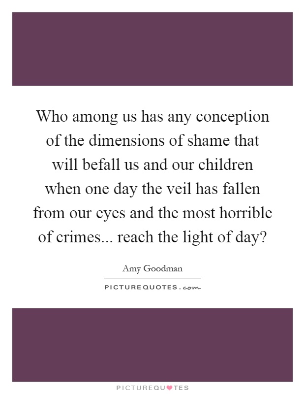 Who among us has any conception of the dimensions of shame that will befall us and our children when one day the veil has fallen from our eyes and the most horrible of crimes... reach the light of day? Picture Quote #1