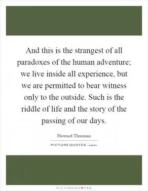 And this is the strangest of all paradoxes of the human adventure; we live inside all experience, but we are permitted to bear witness only to the outside. Such is the riddle of life and the story of the passing of our days Picture Quote #1