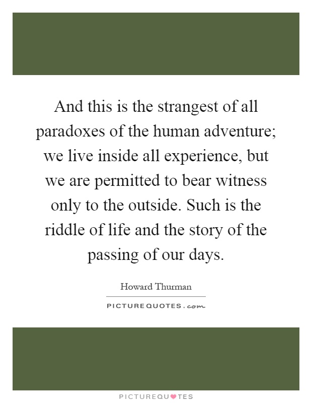 And this is the strangest of all paradoxes of the human adventure; we live inside all experience, but we are permitted to bear witness only to the outside. Such is the riddle of life and the story of the passing of our days Picture Quote #1