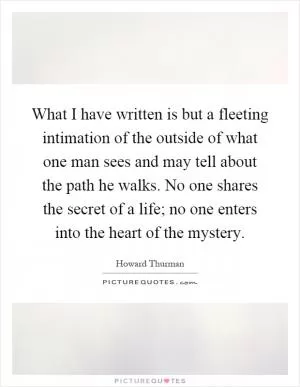 What I have written is but a fleeting intimation of the outside of what one man sees and may tell about the path he walks. No one shares the secret of a life; no one enters into the heart of the mystery Picture Quote #1