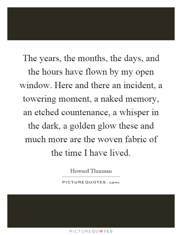 The years, the months, the days, and the hours have flown by my open window. Here and there an incident, a towering moment, a naked memory, an etched countenance, a whisper in the dark, a golden glow these and much more are the woven fabric of the time I have lived Picture Quote #1
