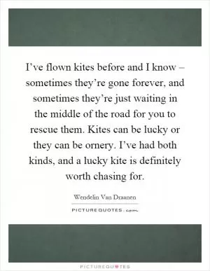I’ve flown kites before and I know – sometimes they’re gone forever, and sometimes they’re just waiting in the middle of the road for you to rescue them. Kites can be lucky or they can be ornery. I’ve had both kinds, and a lucky kite is definitely worth chasing for Picture Quote #1