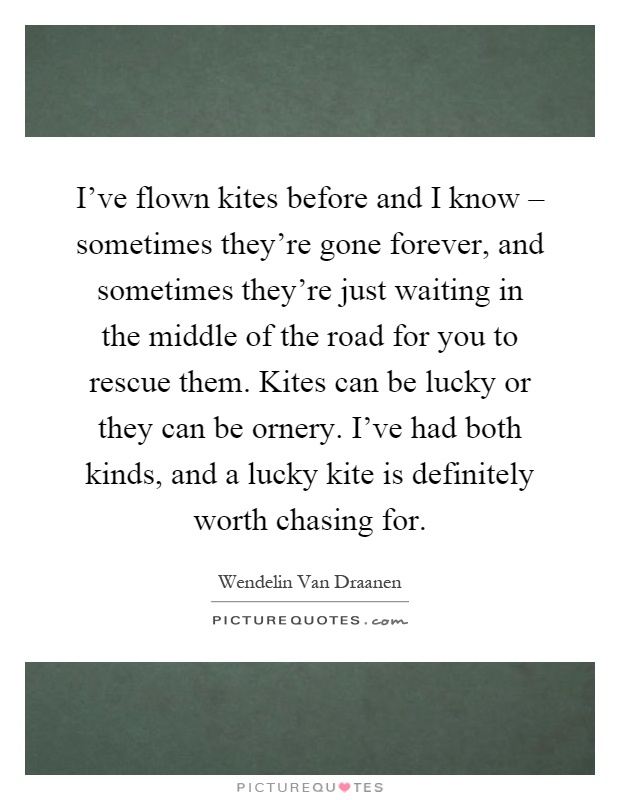 I've flown kites before and I know – sometimes they're gone forever, and sometimes they're just waiting in the middle of the road for you to rescue them. Kites can be lucky or they can be ornery. I've had both kinds, and a lucky kite is definitely worth chasing for Picture Quote #1