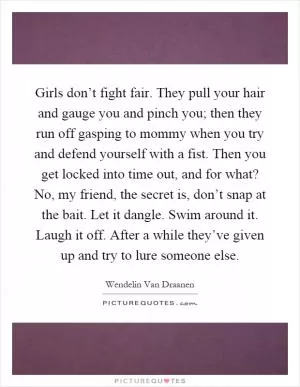 Girls don’t fight fair. They pull your hair and gauge you and pinch you; then they run off gasping to mommy when you try and defend yourself with a fist. Then you get locked into time out, and for what? No, my friend, the secret is, don’t snap at the bait. Let it dangle. Swim around it. Laugh it off. After a while they’ve given up and try to lure someone else Picture Quote #1