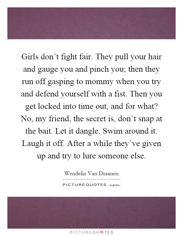 Girls don't fight fair. They pull your hair and gauge you and pinch you; then they run off gasping to mommy when you try and defend yourself with a fist. Then you get locked into time out, and for what? No, my friend, the secret is, don't snap at the bait. Let it dangle. Swim around it. Laugh it off. After a while they've given up and try to lure someone else Picture Quote #1