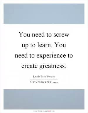 You need to screw up to learn. You need to experience to create greatness Picture Quote #1