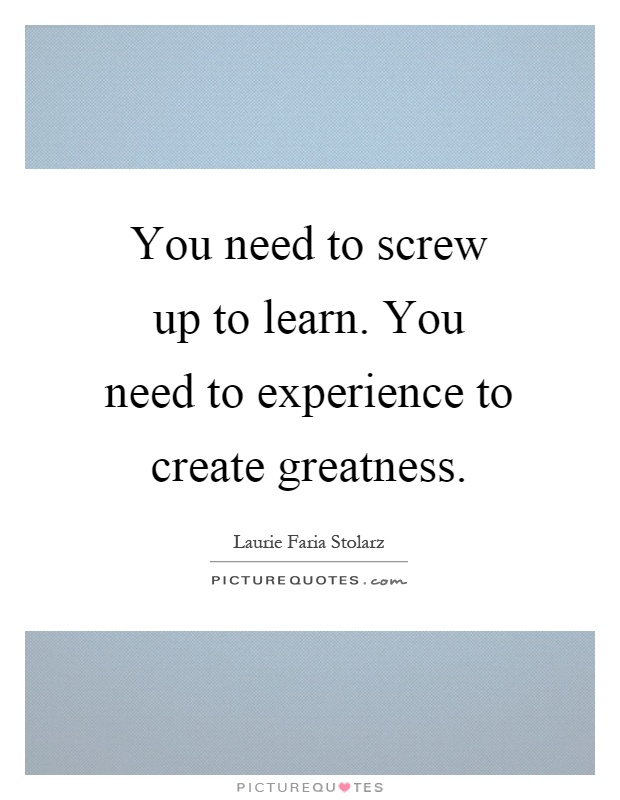 You need to screw up to learn. You need to experience to create greatness Picture Quote #1