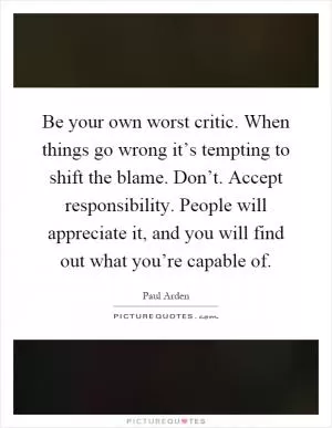 Be your own worst critic. When things go wrong it’s tempting to shift the blame. Don’t. Accept responsibility. People will appreciate it, and you will find out what you’re capable of Picture Quote #1