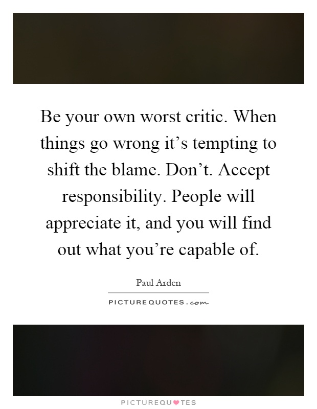 Be your own worst critic. When things go wrong it's tempting to shift the blame. Don't. Accept responsibility. People will appreciate it, and you will find out what you're capable of Picture Quote #1