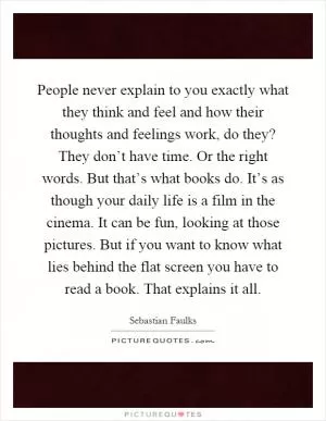 People never explain to you exactly what they think and feel and how their thoughts and feelings work, do they? They don’t have time. Or the right words. But that’s what books do. It’s as though your daily life is a film in the cinema. It can be fun, looking at those pictures. But if you want to know what lies behind the flat screen you have to read a book. That explains it all Picture Quote #1