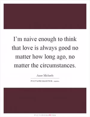 I’m naive enough to think that love is always good no matter how long ago, no matter the circumstances Picture Quote #1