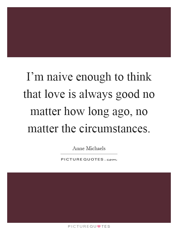 I'm naive enough to think that love is always good no matter how long ago, no matter the circumstances Picture Quote #1