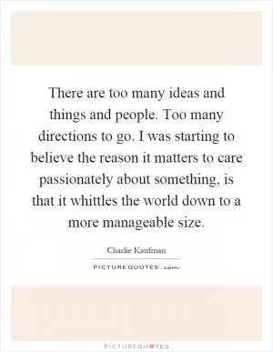 There are too many ideas and things and people. Too many directions to go. I was starting to believe the reason it matters to care passionately about something, is that it whittles the world down to a more manageable size Picture Quote #1