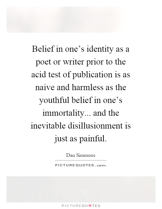Belief in one's identity as a poet or writer prior to the acid test of publication is as naive and harmless as the youthful belief in one's immortality... and the inevitable disillusionment is just as painful Picture Quote #1